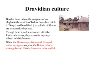 Dravidian culture
• Besides these rathas, the sculpture of an
  elephant (the vehicle of Indra), lion (the vehicle
  of Durga) and Nandi bull (the vehicle of Shiva)
  are structurally displayed.
• Though these temples are named after the
  Pandava brothers, they are not in any way
  related to Mahabharata.
• While the Dharmaraja, Arjuna and Draupadi
  rathas are square on plan, the Bhima ratha is
  rectangular and Nakula Sahadeva ratha apsidal.
 