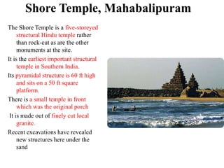 Shore Temple, Mahabalipuram
The Shore Temple is a five-storeyed
     structural Hindu temple rather
     than rock-cut as are the other
     monuments at the site.
It is the earliest important structural
     temple in Southern India.
Its pyramidal structure is 60 ft high
     and sits on a 50 ft square
     platform.
There is a small temple in front
     which was the original porch
 It is made out of finely cut local
     granite.
Recent excavations have revealed
     new structures here under the
     sand
 