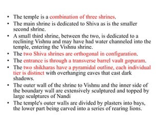 • The temple is a combination of three shrines.
• The main shrine is dedicated to Shiva as is the smaller
  second shrine.
• A small third shrine, between the two, is dedicated to a
  reclining Vishnu and may have had water channeled into the
  temple, entering the Vishnu shrine.
• The two Shiva shrines are orthogonal in configuration.
• The entrance is through a transverse barrel vault gopuram.
• The two shikharas have a pyramidal outline, each individual
  tier is distinct with overhanging eaves that cast dark
  shadows.
• The outer wall of the shrine to Vishnu and the inner side of
  the boundary wall are extensively sculptured and topped by
  large sculptures of Nandi
• The temple's outer walls are divided by plasters into bays,
  the lower part being carved into a series of rearing lions.
 