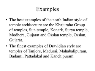 Examples
• The best examples of the north Indian style of
  temple architecture are the Khajuraho Group
  of temples, Sun temple, Konark, Surya temple,
  Modhera, Gujarat and Ossian temple, Ossian,
  Gujarat.
• The finest examples of Dravidian style are
  temples of Tanjore, Madurai, Mahabalipuram,
  Badami, Pattadakal and Kanchipuram.
 