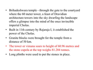 • Brihadeshwara temple - through the gate to the courtyard
  where the 60 meter tower, a feast of Dravidian
  architecture towers into the sky dwarfing the landscape
  offers a glimpse into the mind of the once invincible
  imperial Cholas.
• Built in 11th century by Rajaraja I, it established the
  power of the Cholas.
• Granite blocks were brought for the temple from a
  distance of 50 km.
• The tower or vimana soars to height of 60.96 metres and
  the stone cupola at the top weighs 81.284 tonnes.
• Long plinths were used to put the stones in place.
 