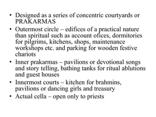 • Designed as a series of concentric courtyards or
  PRAKARMAS
• Outermost circle – edifices of a practical nature
  than spiritual such as account ofices, dormitories
  for pilgrims, kitchens, shops, maintenance
  workshops etc. and parking for wooden festive
  chariots
• Inner prakarmas – pavilions or devotional songs
  and story telling, bathing tanks for ritual ablutions
  and guest houses
• Innermost courts – kitchen for brahmins,
  pavilions or dancing girls and treasury
• Actual cella – open only to priests
 