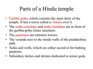 Parts of a Hindu temple
• Garbha-griha, which contains the main deity of the
  temple. It has a tower called a vimana over it.
• The ardha-mandapa and maha-mandapa are in front of
  the garbha-griha (inner sanctum).
• The gopurams are entrance towers.
• The veranda next to the inside walls of the pradakshina
  path.
• Tanks and wells, which are either sacred or for bathing
  purposes.
• Subsidiary deities and shrines dedicated to minor gods.
 