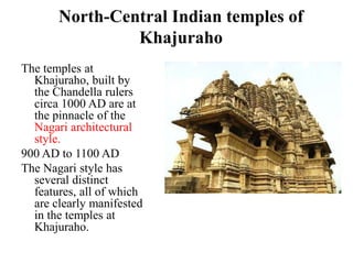 North-Central Indian temples of
                Khajuraho
The temples at
  Khajuraho, built by
  the Chandella rulers
  circa 1000 AD are at
  the pinnacle of the
  Nagari architectural
  style.
900 AD to 1100 AD
The Nagari style has
  several distinct
  features, all of which
  are clearly manifested
  in the temples at
  Khajuraho.
 