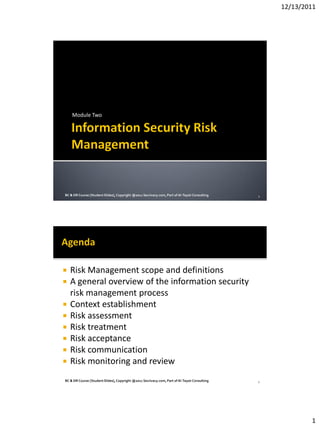 12/13/2011
1
Module Two
1BC & DR Course [StudentSlides],Copyright @2011 Secrivacy.com,Part of Al-TaysirConsulting
 Risk Management scope and definitions
 A general overview of the information security
risk management process
 Context establishment
 Risk assessment
 Risk treatment
 Risk acceptance
 Risk communication
 Risk monitoring and review
2BC & DR Course [StudentSlides],Copyright @2011 Secrivacy.com,Part of Al-TaysirConsulting
 