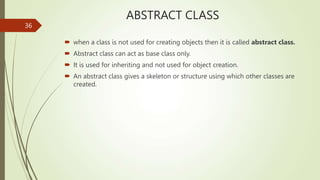 ABSTRACT CLASS
 when a class is not used for creating objects then it is called abstract class.
 Abstract class can act as base class only.
 It is used for inheriting and not used for object creation.
 An abstract class gives a skeleton or structure using which other classes are
created.
36
 