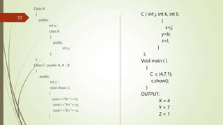 37
Class A
{
public:
int x ;
class B
{
public:
int y ;
};
};
Class C : public A, A :: B
{
public:
int z ;
void show ( )
{
cout<<“X=“<<x;
cout<<“Y=“<<y;
cout<<“Z=“<<z;
}
C ( int j, int k, int l)
{
x=j;
y=k;
z=l;
}
};
Void main ( )
{
C c (4,7,1);
c.show();
}
OUTPUT:
X = 4
Y = 7
Z = 1
 