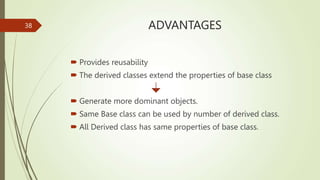 ADVANTAGES
 Provides reusability
 The derived classes extend the properties of base class
 Generate more dominant objects.
 Same Base class can be used by number of derived class.
 All Derived class has same properties of base class.
38
 