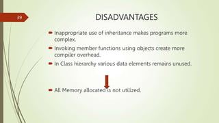 DISADVANTAGES
 Inappropriate use of inheritance makes programs more
complex.
 Invoking member functions using objects create more
compiler overhead.
 In Class hierarchy various data elements remains unused.
 All Memory allocated is not utilized.
39
 