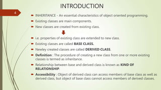 INTRODUCTION
 INHERITANCE - An essential characteristics of object oriented programming.
 Existing classes are main components.
 New classes are created from existing class.
 i.e. properties of existing class are extended to new class.
 Existing classes are called BASE CLASS.
 Newley created classes are called DERIVED CLASS.
 Definition : The procedure of creating a new class from one or more existing
classes is termed as inheritance.
 Relationship between base and derived class is known as KIND OF
RELATIONSHIP.
 Accessibility : Object of derived class can access members of base class as well as
derived class, but object of base class cannot access members of derived classes.
4
 