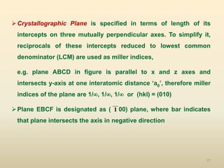 27
Crystallographic Plane is specified in terms of length of its
intercepts on three mutually perpendicular axes. To simplify it,
reciprocals of these intercepts reduced to lowest common
denominator (LCM) are used as miller indices,
e.g. plane ABCD in figure is parallel to x and z axes and
intersects y-axis at one interatomic distance ‘a0’, therefore miller
indices of the plane are 1/, 1/, 1/ or (hkl) = (010)
Plane EBCF is designated as ( 00) plane, where bar indicates
that plane intersects the axis in negative direction
1
 