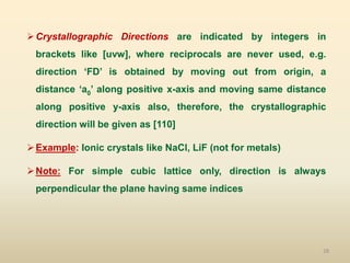 28
Crystallographic Directions are indicated by integers in
brackets like [uvw], where reciprocals are never used, e.g.
direction ‘FD’ is obtained by moving out from origin, a
distance ‘a0’ along positive x-axis and moving same distance
along positive y-axis also, therefore, the crystallographic
direction will be given as [110]
Example: Ionic crystals like NaCl, LiF (not for metals)
Note: For simple cubic lattice only, direction is always
perpendicular the plane having same indices
 