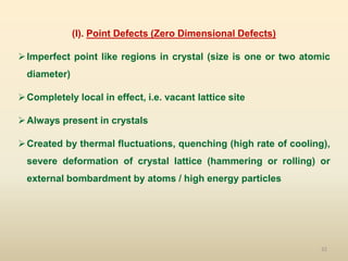 32
(I). Point Defects (Zero Dimensional Defects)
Imperfect point like regions in crystal (size is one or two atomic
diameter)
Completely local in effect, i.e. vacant lattice site
Always present in crystals
Created by thermal fluctuations, quenching (high rate of cooling),
severe deformation of crystal lattice (hammering or rolling) or
external bombardment by atoms / high energy particles
 