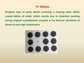 33
(a). Vacancy
Simplest type of point defect involving a missing atom within
crystal lattice of metal, which results due to imperfect packing
during original crystallization process or by thermal vibrations of
atoms at very high temperature
 