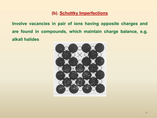 34
(b). Schottky Imperfections
Involve vacancies in pair of ions having opposite charges and
are found in compounds, which maintain charge balance, e.g.
alkali halides
 