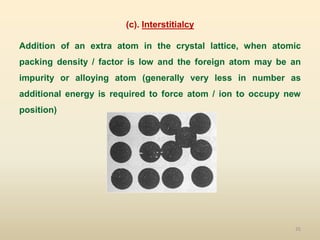 35
(c). Interstitialcy
Addition of an extra atom in the crystal lattice, when atomic
packing density / factor is low and the foreign atom may be an
impurity or alloying atom (generally very less in number as
additional energy is required to force atom / ion to occupy new
position)
 