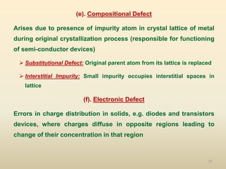37
(e). Compositional Defect
Arises due to presence of impurity atom in crystal lattice of metal
during original crystallization process (responsible for functioning
of semi-conductor devices)
 Substitutional Defect: Original parent atom from its lattice is replaced
 Interstitial Impurity: Small impurity occupies interstitial spaces in
lattice
(f). Electronic Defect
Errors in charge distribution in solids, e.g. diodes and transistors
devices, where charges diffuse in opposite regions leading to
change of their concentration in that region
 