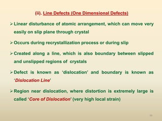 39
(ii). Line Defects (One Dimensional Defects)
Linear disturbance of atomic arrangement, which can move very
easily on slip plane through crystal
Occurs during recrystallization process or during slip
Created along a line, which is also boundary between slipped
and unslipped regions of crystals
Defect is known as ‘dislocation’ and boundary is known as
‘Dislocation Line’
Region near dislocation, where distortion is extremely large is
called ‘Core of Dislocation’ (very high local strain)
 