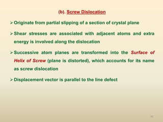 42
(b). Screw Dislocation
Originate from partial slipping of a section of crystal plane
Shear stresses are associated with adjacent atoms and extra
energy is involved along the dislocation
Successive atom planes are transformed into the Surface of
Helix of Screw (plane is distorted), which accounts for its name
as screw dislocation
Displacement vector is parallel to the line defect
 