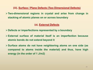 48
(iii). Surface / Plane Defects (Two Dimensional Defects)
Two-dimensional regions in crystal and arise from change in
stacking of atomic planes on or across boundary
(a). External Defects
Defects or imperfections represented by a boundary
External surface of material itself is an imperfection because
atomic bonds do not extend beyond it
Surface atoms do not have neighboring atoms on one side (as
compared to atoms inside the material) and thus, have high
energy (in the order of 1 J/m2)
 