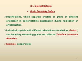 49
(b). Internal Defects
 Grain Boundary Defect
Imperfections, which separate crystals or grains of different
orientation in polycrystalline aggregation during nucleation or
crystallization
Individual crystals with different orientation are called as ‘Grains’,
and boundary separating grains are called as ‘Interface / Interface
Boundary’
Example: copper metal
 