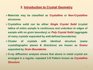 5
2. Introduction to Crystal Geometry
Materials may be classified as Crystalline or Non-Crystalline
structures
Crystalline solid can be either Single Crystal Solid (crystal
lattice of entire sample is continuous and unbroken to edges of
sample with no grain boundary) or Poly Crystal Solid (aggregate
of many crystals separated by well-defined boundaries)
Cluster of crystals with identical structure (same
crystallographic planes & directions) are known as Grains
separated by Grain Boundaries
X-ray diffraction analysis shows that atoms in metal crystal are
arranged in a regular, repeated 3-D Pattern known as Crystalline
Structure
 