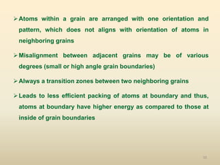 50
Atoms within a grain are arranged with one orientation and
pattern, which does not aligns with orientation of atoms in
neighboring grains
Misalignment between adjacent grains may be of various
degrees (small or high angle grain boundaries)
Always a transition zones between two neighboring grains
Leads to less efficient packing of atoms at boundary and thus,
atoms at boundary have higher energy as compared to those at
inside of grain boundaries
 
