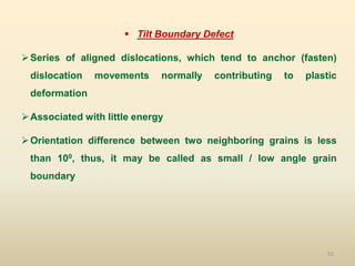 52
 Tilt Boundary Defect
Series of aligned dislocations, which tend to anchor (fasten)
dislocation movements normally contributing to plastic
deformation
Associated with little energy
Orientation difference between two neighboring grains is less
than 100, thus, it may be called as small / low angle grain
boundary
 
