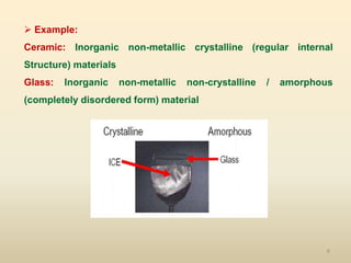 6
 Example:
Ceramic: Inorganic non-metallic crystalline (regular internal
Structure) materials
Glass: Inorganic non-metallic non-crystalline / amorphous
(completely disordered form) material
 