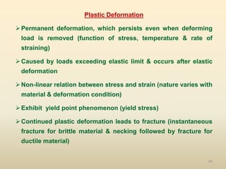 64
Plastic Deformation
Permanent deformation, which persists even when deforming
load is removed (function of stress, temperature & rate of
straining)
Caused by loads exceeding elastic limit & occurs after elastic
deformation
Non-linear relation between stress and strain (nature varies with
material & deformation condition)
Exhibit yield point phenomenon (yield stress)
Continued plastic deformation leads to fracture (instantaneous
fracture for brittle material & necking followed by fracture for
ductile material)
 