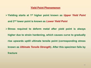65
Yield Point Phenomenon
Yielding starts at 1st higher point known as Upper Yield Point
and 2nd lower point is known as Lower Yield Point
Stress required to deform metal after yield point is always
higher due to strain hardening, which causes curve to gradually
rise upwards uptill ultimate tensile point (corresponding stress
known as Ultimate Tensile Strength). After this specimen fails by
fracture
 