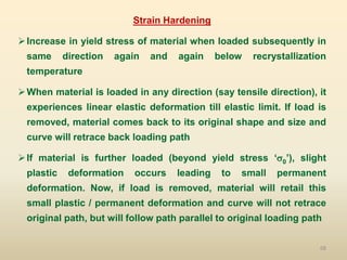 68
Strain Hardening
Increase in yield stress of material when loaded subsequently in
same direction again and again below recrystallization
temperature
When material is loaded in any direction (say tensile direction), it
experiences linear elastic deformation till elastic limit. If load is
removed, material comes back to its original shape and size and
curve will retrace back loading path
If material is further loaded (beyond yield stress ‘0’), slight
plastic deformation occurs leading to small permanent
deformation. Now, if load is removed, material will retail this
small plastic / permanent deformation and curve will not retrace
original path, but will follow path parallel to original loading path
 