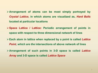 7
Arrangement of atoms can be most simply portrayed by
Crystal Lattice, in which atoms are visualized as, Hard Balls
located at particular locations
Space Lattice / Lattice: Periodic arrangement of points in
space with respect to three dimensional network of lines
Each atom in lattice when replaced by a point is called Lattice
Point, which are the intersections of above network of lines
Arrangement of such points in 3-D space is called Lattice
Array and 3-D space is called Lattice Space
 