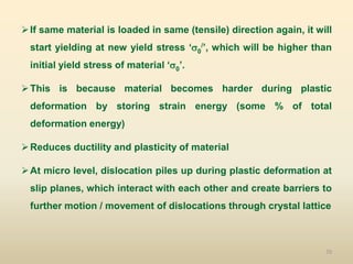 70
If same material is loaded in same (tensile) direction again, it will
start yielding at new yield stress ‘0
/’, which will be higher than
initial yield stress of material ‘0’.
This is because material becomes harder during plastic
deformation by storing strain energy (some % of total
deformation energy)
Reduces ductility and plasticity of material
At micro level, dislocation piles up during plastic deformation at
slip planes, which interact with each other and create barriers to
further motion / movement of dislocations through crystal lattice
 