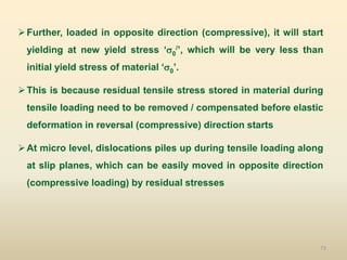 73
Further, loaded in opposite direction (compressive), it will start
yielding at new yield stress ‘0
/’, which will be very less than
initial yield stress of material ‘0’.
This is because residual tensile stress stored in material during
tensile loading need to be removed / compensated before elastic
deformation in reversal (compressive) direction starts
At micro level, dislocations piles up during tensile loading along
at slip planes, which can be easily moved in opposite direction
(compressive loading) by residual stresses
 