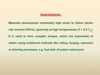 75
Superplasticity:
Materials demonstrate remarkably high strain to failure (strain
rate around 0.001/s), generally at high temperatures (T > 0.5 Tm).
It is used to form complex shapes, which are impossible to
obtain using traditional methods like rolling, forging, extrusion
or drawing processes, e.g. fuel tank of pulsar motorcycle
 