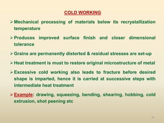 76
COLD WORKING
Mechanical processing of materials below its recrystallization
temperature
Produces improved surface finish and closer dimensional
tolerance
Grains are permanently distorted & residual stresses are set-up
Heat treatment is must to restore original microstructure of metal
Excessive cold working also leads to fracture before desired
shape is imparted, hence it is carried at successive steps with
intermediate heat treatment
Example: drawing, squeezing, bending, shearing, hobbing, cold
extrusion, shot peening etc
 