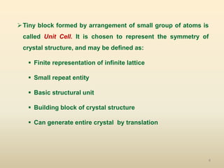 8
Tiny block formed by arrangement of small group of atoms is
called Unit Cell. It is chosen to represent the symmetry of
crystal structure, and may be defined as:
 Finite representation of infinite lattice
 Small repeat entity
 Basic structural unit
 Building block of crystal structure
 Can generate entire crystal by translation
 
