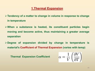 80
1.Thermal Expansion
Tendency of a matter to change in volume in response to change
in temperature
When a substance is heated, its constituent particles begin
moving and become active, thus maintaining a greater average
separation
Degree of expansion divided by change in temperature is
material's Coefficient of Thermal Expansion (varies with temp)
Thermal Expansion Coefficient
 