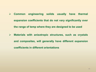 81
 Common engineering solids usually have thermal
expansion coefficients that do not vary significantly over
the range of temp where they are designed to be used
 Materials with anisotropic structures, such as crystals
and composites, will generally have different expansion
coefficients in different orientations
 