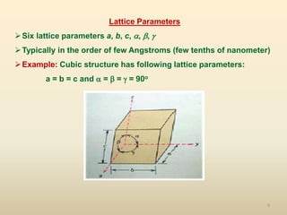 9
Lattice Parameters
Six lattice parameters a, b, c, , , 
Typically in the order of few Angstroms (few tenths of nanometer)
Example: Cubic structure has following lattice parameters:
a = b = c and  =  =  = 90o
 