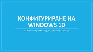 КОНФИГУРИРАНЕ НА
WINDOWS 10
MCSA: Installing and Configuring Windows 10 (70-698)
 