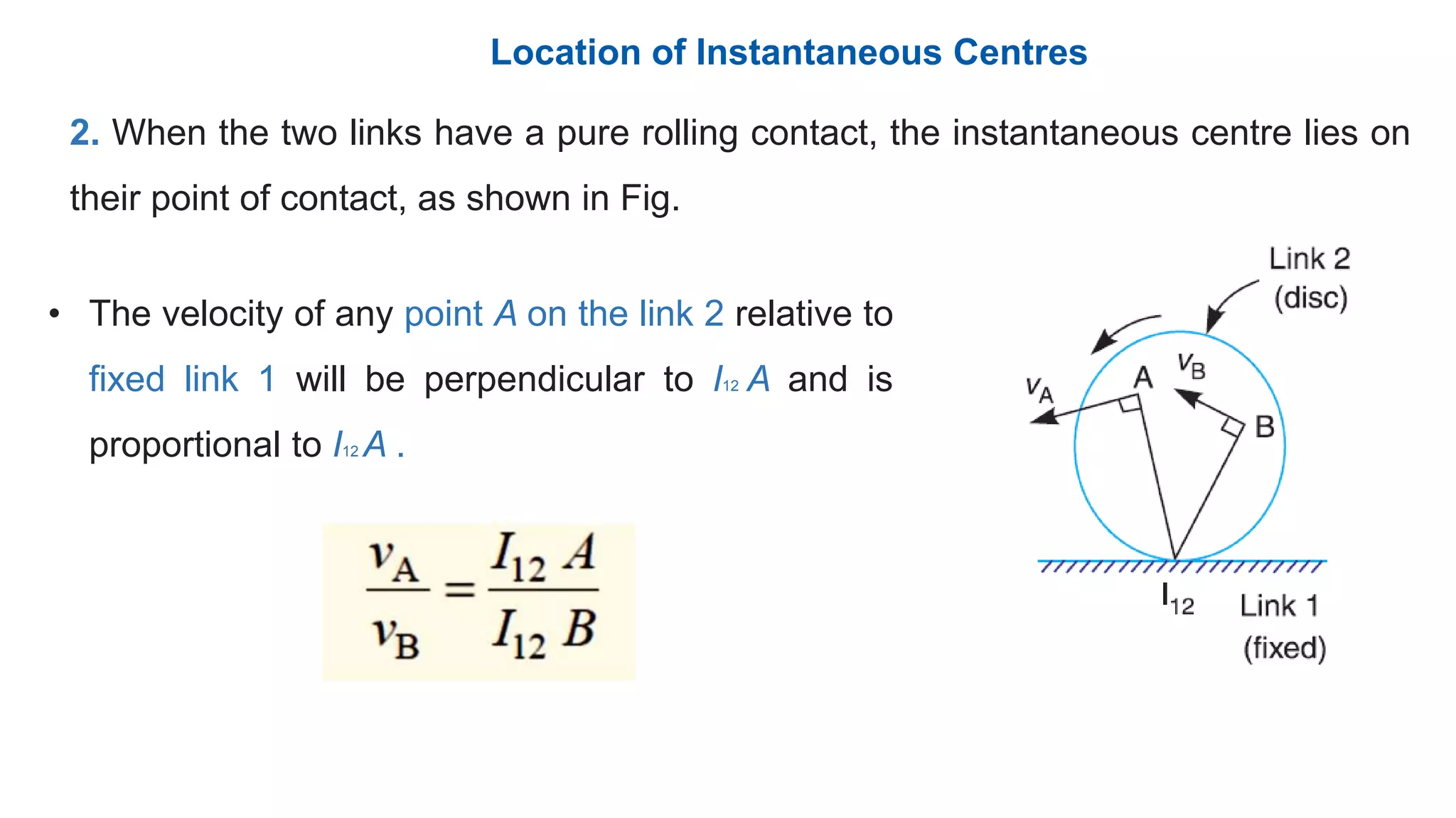 2. When the two links have a pure rolling contact, the instantaneous centre lies on
their point of contact, as shown in Fig.
• The velocity of any point A on the link 2 relative to
fixed link 1 will be perpendicular to I12 A and is
proportional to I12 A .
Location of Instantaneous Centres
 