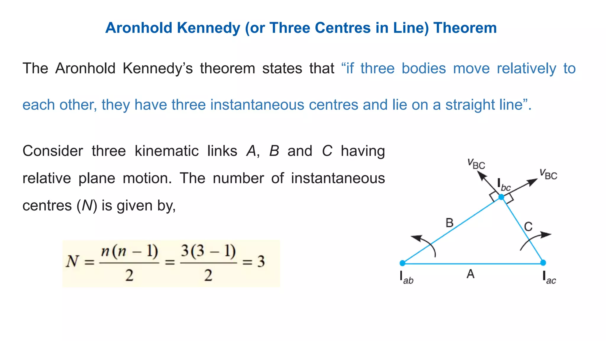 Aronhold Kennedy (or Three Centres in Line) Theorem
The Aronhold Kennedy’s theorem states that “if three bodies move relatively to
each other, they have three instantaneous centres and lie on a straight line”.
Consider three kinematic links A, B and C having
relative plane motion. The number of instantaneous
centres (N) is given by,
 