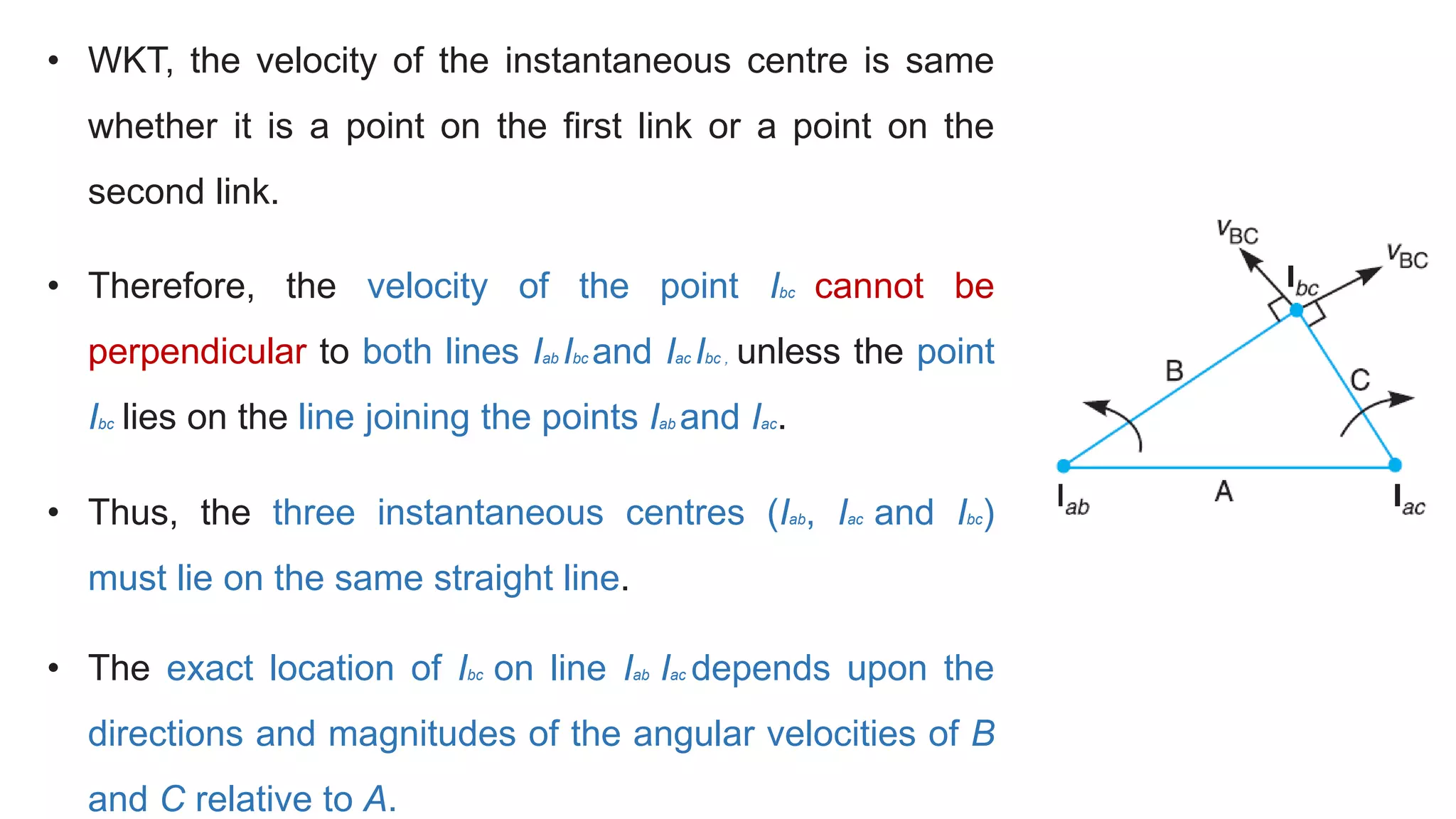 • WKT, the velocity of the instantaneous centre is same
whether it is a point on the first link or a point on the
second link.
• Therefore, the velocity of the point Ibc cannot be
perpendicular to both lines Iab Ibc and Iac Ibc , unless the point
Ibc lies on the line joining the points Iab and Iac.
• Thus, the three instantaneous centres (Iab, Iac and Ibc)
must lie on the same straight line.
• The exact location of Ibc on line Iab Iac depends upon the
directions and magnitudes of the angular velocities of B
and C relative to A.
 