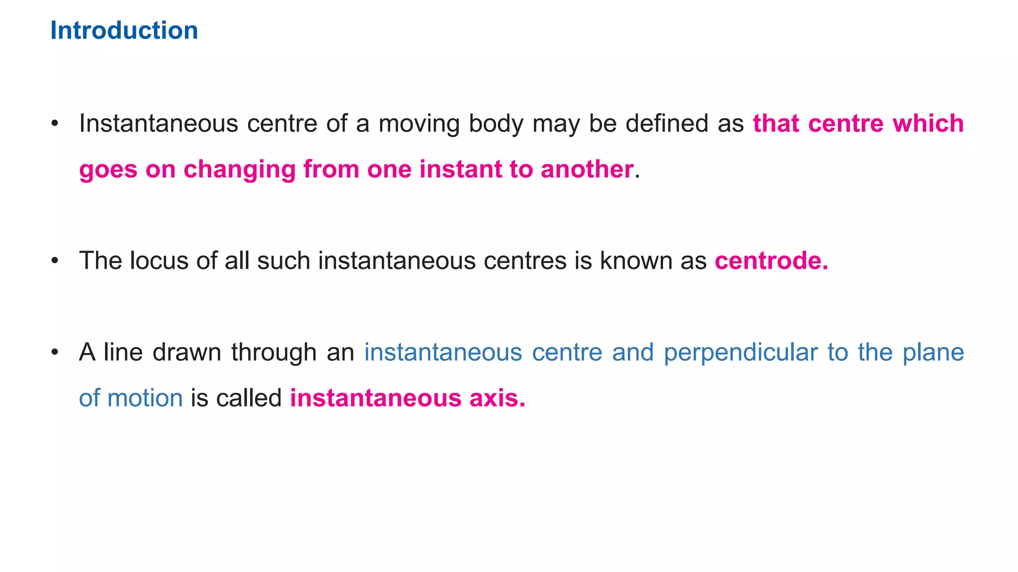 • Instantaneous centre of a moving body may be defined as that centre which
goes on changing from one instant to another.
• The locus of all such instantaneous centres is known as centrode.
• A line drawn through an instantaneous centre and perpendicular to the plane
of motion is called instantaneous axis.
Introduction
 