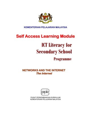 KEMENTERIAN PELAJARAN MALAYSIA



Self Access Learning Module

              ICT Literacy for
            Secondary School
                             Programme

  NETWORKS AND THE INTERNET
            The Internet




       PUSAT PERKEMBANGAN KURIKULUM
       KEMENTERIAN PELAJARAN MALAYSIA
 