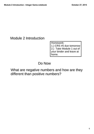 Module 2 Introduction ­ Integer Game.notebook
1
October 27, 2015
Module 2 Introduction
Homework:
1.) CRS #5 due tomorrow
2.) Take Module 1 out of
your binder and leave at
home.
Do Now
What are negative numbers and how are they
different than positive numbers?
 
