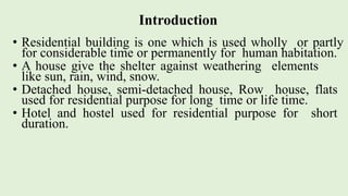 Introduction
• Residential building is one which is used wholly or partly
for considerable time or permanently for human habitation.
• A house give the shelter against weathering elements
like sun, rain, wind, snow.
• Detached house, semi-detached house, Row house, flats
used for residential purpose for long time or life time.
• Hotel and hostel used for residential purpose for short
duration.
 