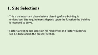 1. Site Selections
• This is an important phase before planning of any building is
undertaken. Site requirements depend upon the function the building
is intended to serve.
• Factors affecting site selection for residential and factory buildings
will be discussed in the present section.
 